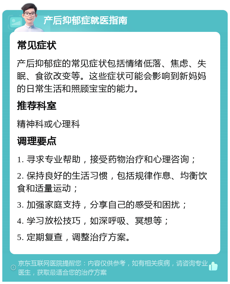 产后抑郁症就医指南 常见症状 产后抑郁症的常见症状包括情绪低落、焦虑、失眠、食欲改变等。这些症状可能会影响到新妈妈的日常生活和照顾宝宝的能力。 推荐科室 精神科或心理科 调理要点 1. 寻求专业帮助，接受药物治疗和心理咨询； 2. 保持良好的生活习惯，包括规律作息、均衡饮食和适量运动； 3. 加强家庭支持，分享自己的感受和困扰； 4. 学习放松技巧，如深呼吸、冥想等； 5. 定期复查，调整治疗方案。