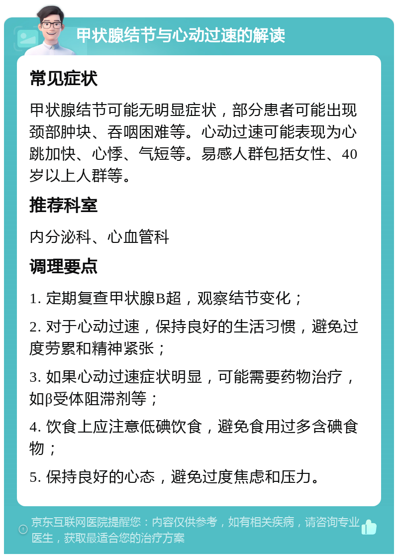 甲状腺结节与心动过速的解读 常见症状 甲状腺结节可能无明显症状，部分患者可能出现颈部肿块、吞咽困难等。心动过速可能表现为心跳加快、心悸、气短等。易感人群包括女性、40岁以上人群等。 推荐科室 内分泌科、心血管科 调理要点 1. 定期复查甲状腺B超，观察结节变化； 2. 对于心动过速，保持良好的生活习惯，避免过度劳累和精神紧张； 3. 如果心动过速症状明显，可能需要药物治疗，如β受体阻滞剂等； 4. 饮食上应注意低碘饮食，避免食用过多含碘食物； 5. 保持良好的心态，避免过度焦虑和压力。