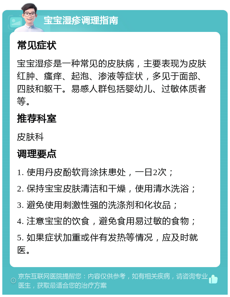 宝宝湿疹调理指南 常见症状 宝宝湿疹是一种常见的皮肤病，主要表现为皮肤红肿、瘙痒、起泡、渗液等症状，多见于面部、四肢和躯干。易感人群包括婴幼儿、过敏体质者等。 推荐科室 皮肤科 调理要点 1. 使用丹皮酚软膏涂抹患处，一日2次； 2. 保持宝宝皮肤清洁和干燥，使用清水洗浴； 3. 避免使用刺激性强的洗涤剂和化妆品； 4. 注意宝宝的饮食，避免食用易过敏的食物； 5. 如果症状加重或伴有发热等情况，应及时就医。