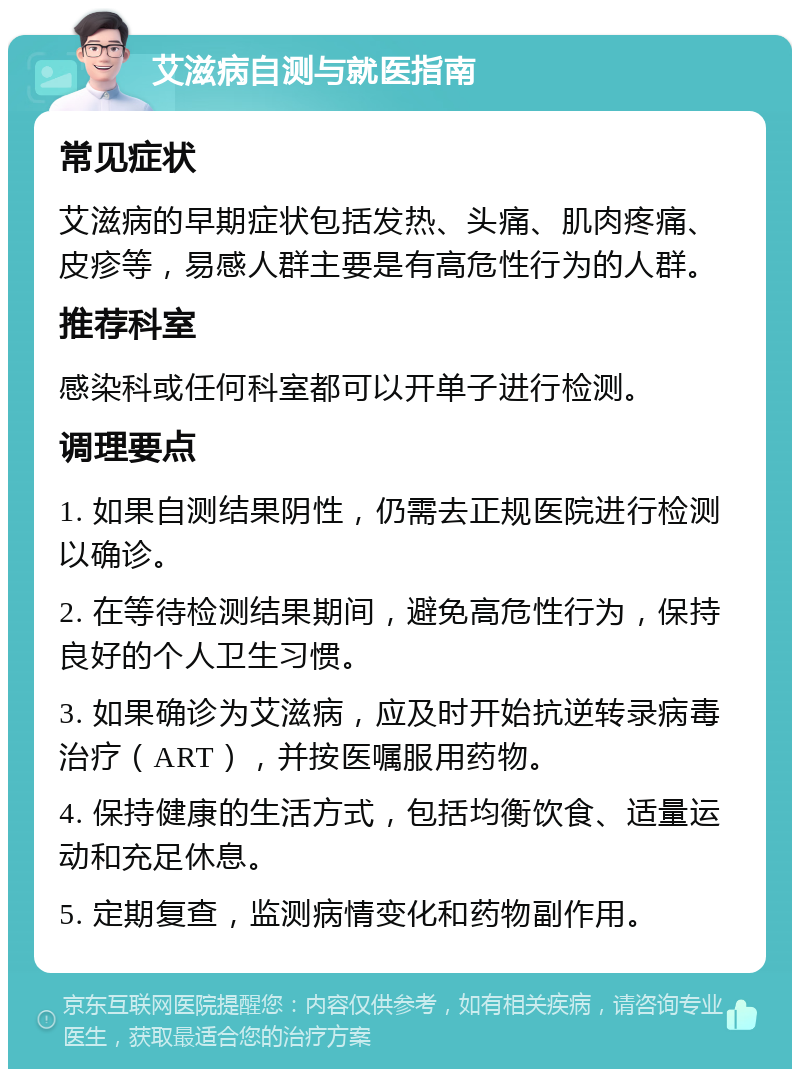 艾滋病自测与就医指南 常见症状 艾滋病的早期症状包括发热、头痛、肌肉疼痛、皮疹等，易感人群主要是有高危性行为的人群。 推荐科室 感染科或任何科室都可以开单子进行检测。 调理要点 1. 如果自测结果阴性，仍需去正规医院进行检测以确诊。 2. 在等待检测结果期间，避免高危性行为，保持良好的个人卫生习惯。 3. 如果确诊为艾滋病，应及时开始抗逆转录病毒治疗（ART），并按医嘱服用药物。 4. 保持健康的生活方式，包括均衡饮食、适量运动和充足休息。 5. 定期复查，监测病情变化和药物副作用。