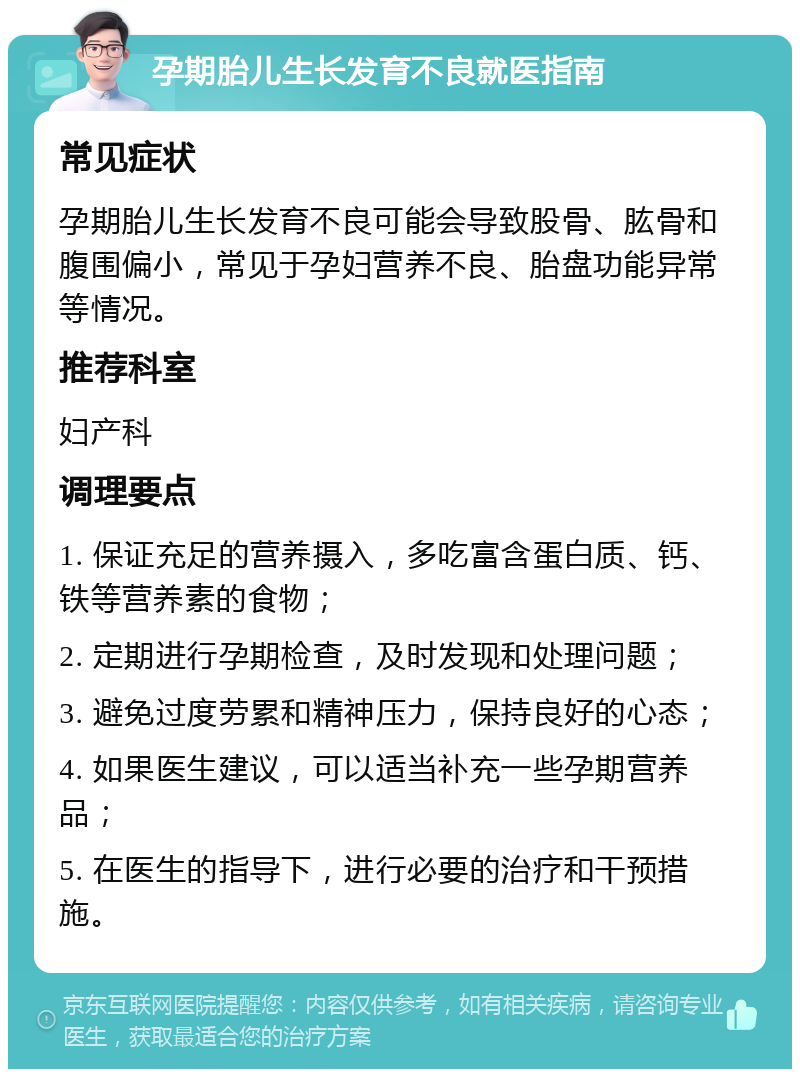 孕期胎儿生长发育不良就医指南 常见症状 孕期胎儿生长发育不良可能会导致股骨、肱骨和腹围偏小，常见于孕妇营养不良、胎盘功能异常等情况。 推荐科室 妇产科 调理要点 1. 保证充足的营养摄入，多吃富含蛋白质、钙、铁等营养素的食物； 2. 定期进行孕期检查，及时发现和处理问题； 3. 避免过度劳累和精神压力，保持良好的心态； 4. 如果医生建议，可以适当补充一些孕期营养品； 5. 在医生的指导下，进行必要的治疗和干预措施。