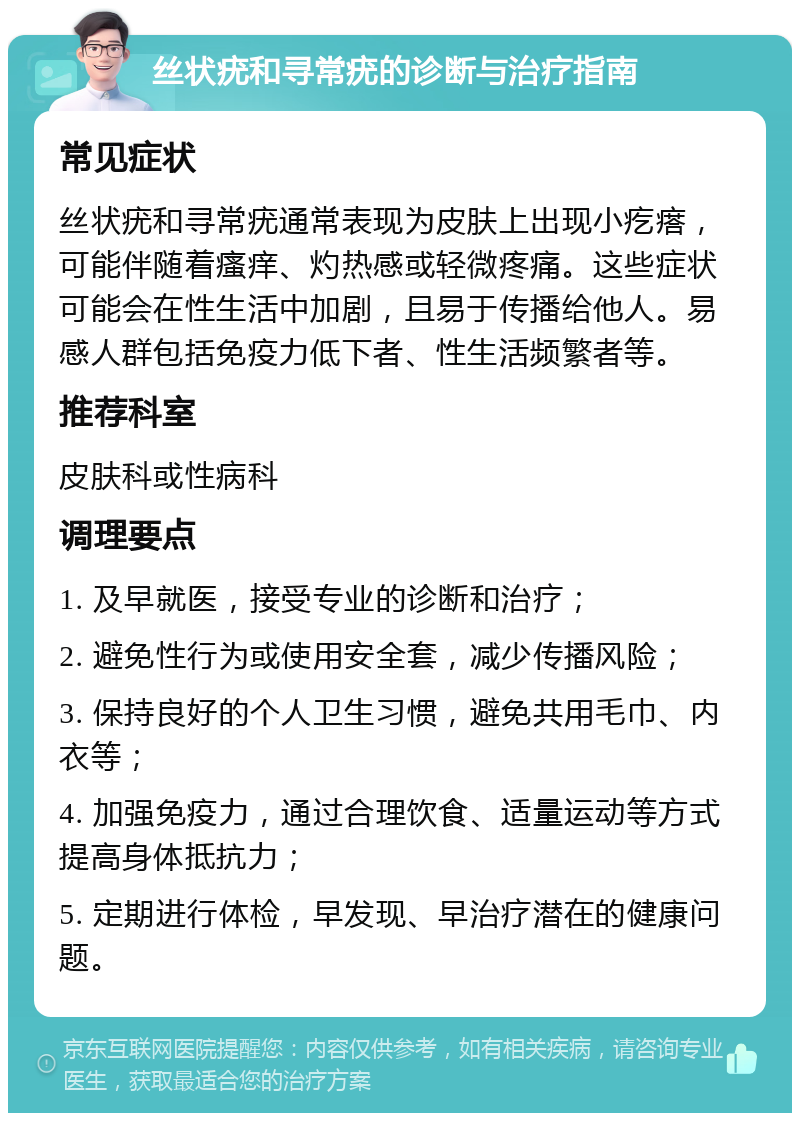 丝状疣和寻常疣的诊断与治疗指南 常见症状 丝状疣和寻常疣通常表现为皮肤上出现小疙瘩，可能伴随着瘙痒、灼热感或轻微疼痛。这些症状可能会在性生活中加剧，且易于传播给他人。易感人群包括免疫力低下者、性生活频繁者等。 推荐科室 皮肤科或性病科 调理要点 1. 及早就医，接受专业的诊断和治疗； 2. 避免性行为或使用安全套，减少传播风险； 3. 保持良好的个人卫生习惯，避免共用毛巾、内衣等； 4. 加强免疫力，通过合理饮食、适量运动等方式提高身体抵抗力； 5. 定期进行体检，早发现、早治疗潜在的健康问题。