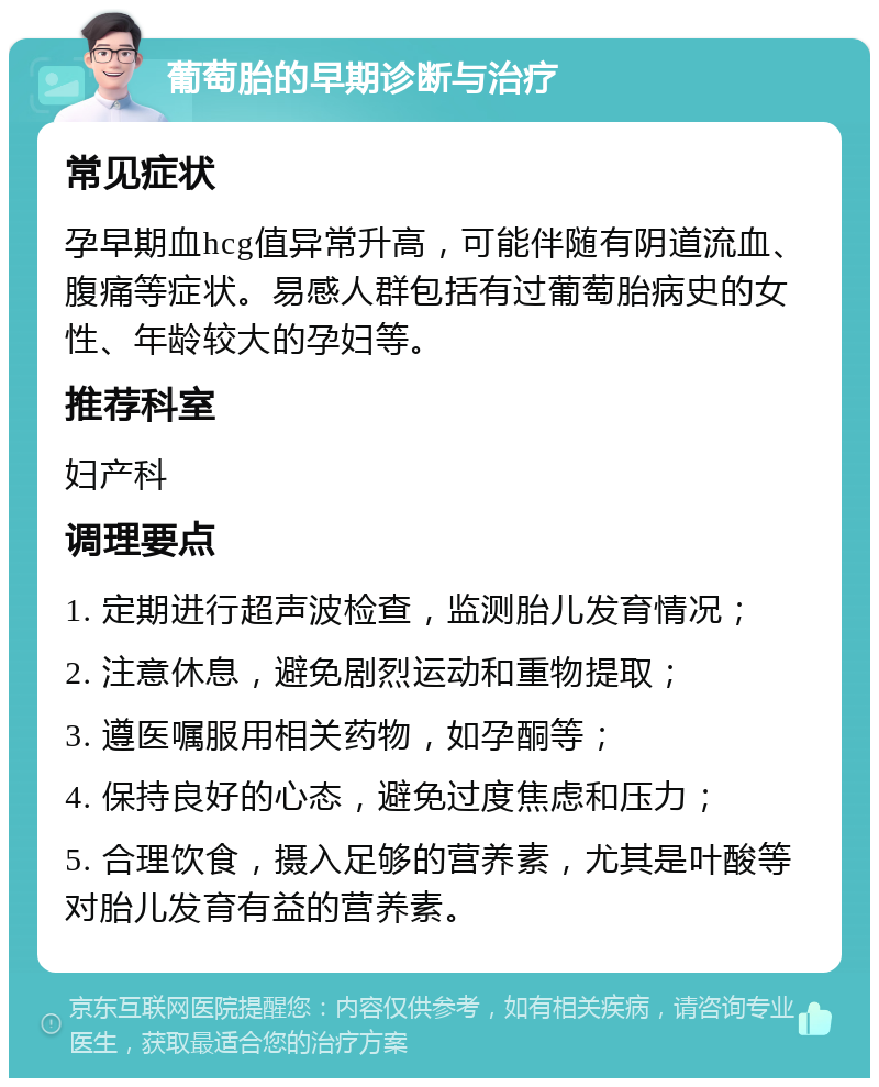 葡萄胎的早期诊断与治疗 常见症状 孕早期血hcg值异常升高，可能伴随有阴道流血、腹痛等症状。易感人群包括有过葡萄胎病史的女性、年龄较大的孕妇等。 推荐科室 妇产科 调理要点 1. 定期进行超声波检查，监测胎儿发育情况； 2. 注意休息，避免剧烈运动和重物提取； 3. 遵医嘱服用相关药物，如孕酮等； 4. 保持良好的心态，避免过度焦虑和压力； 5. 合理饮食，摄入足够的营养素，尤其是叶酸等对胎儿发育有益的营养素。