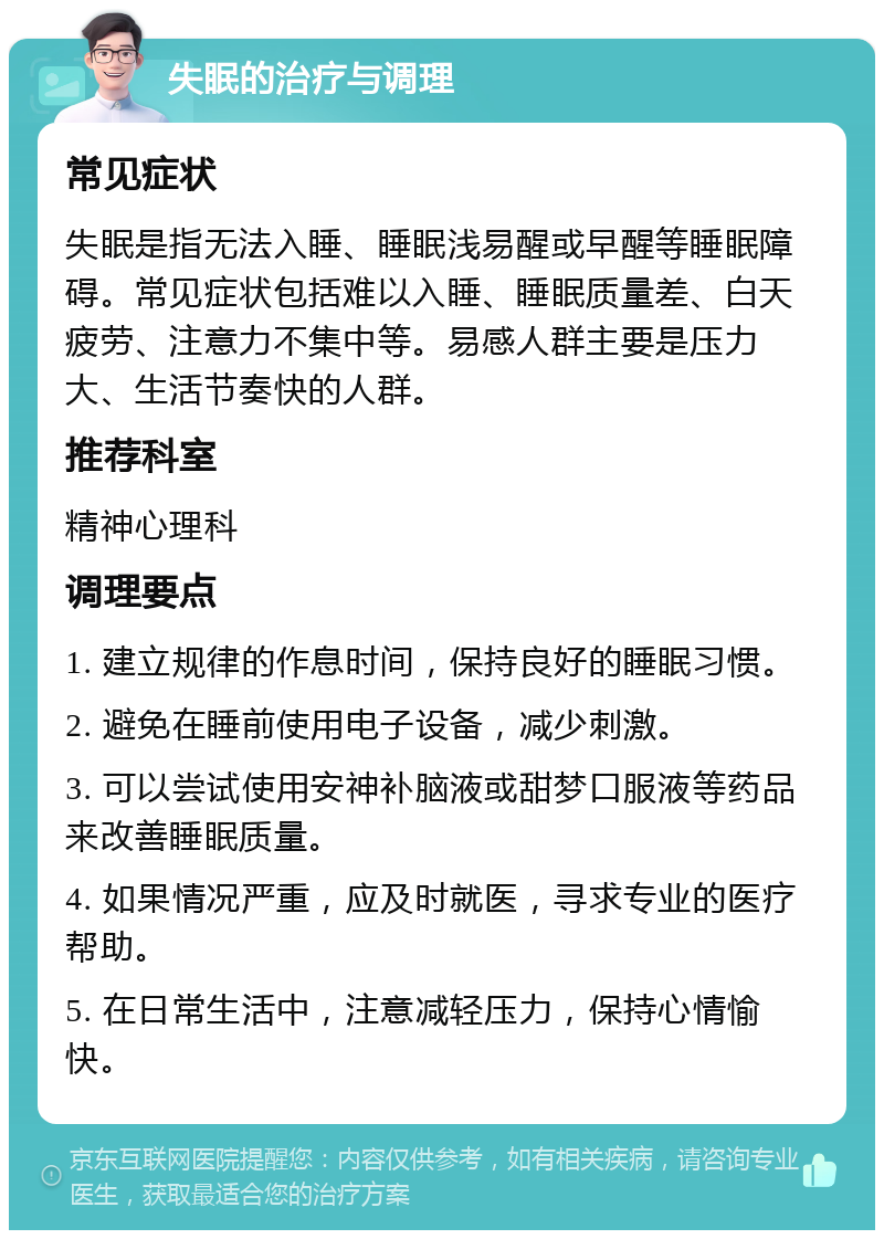 失眠的治疗与调理 常见症状 失眠是指无法入睡、睡眠浅易醒或早醒等睡眠障碍。常见症状包括难以入睡、睡眠质量差、白天疲劳、注意力不集中等。易感人群主要是压力大、生活节奏快的人群。 推荐科室 精神心理科 调理要点 1. 建立规律的作息时间，保持良好的睡眠习惯。 2. 避免在睡前使用电子设备，减少刺激。 3. 可以尝试使用安神补脑液或甜梦口服液等药品来改善睡眠质量。 4. 如果情况严重，应及时就医，寻求专业的医疗帮助。 5. 在日常生活中，注意减轻压力，保持心情愉快。