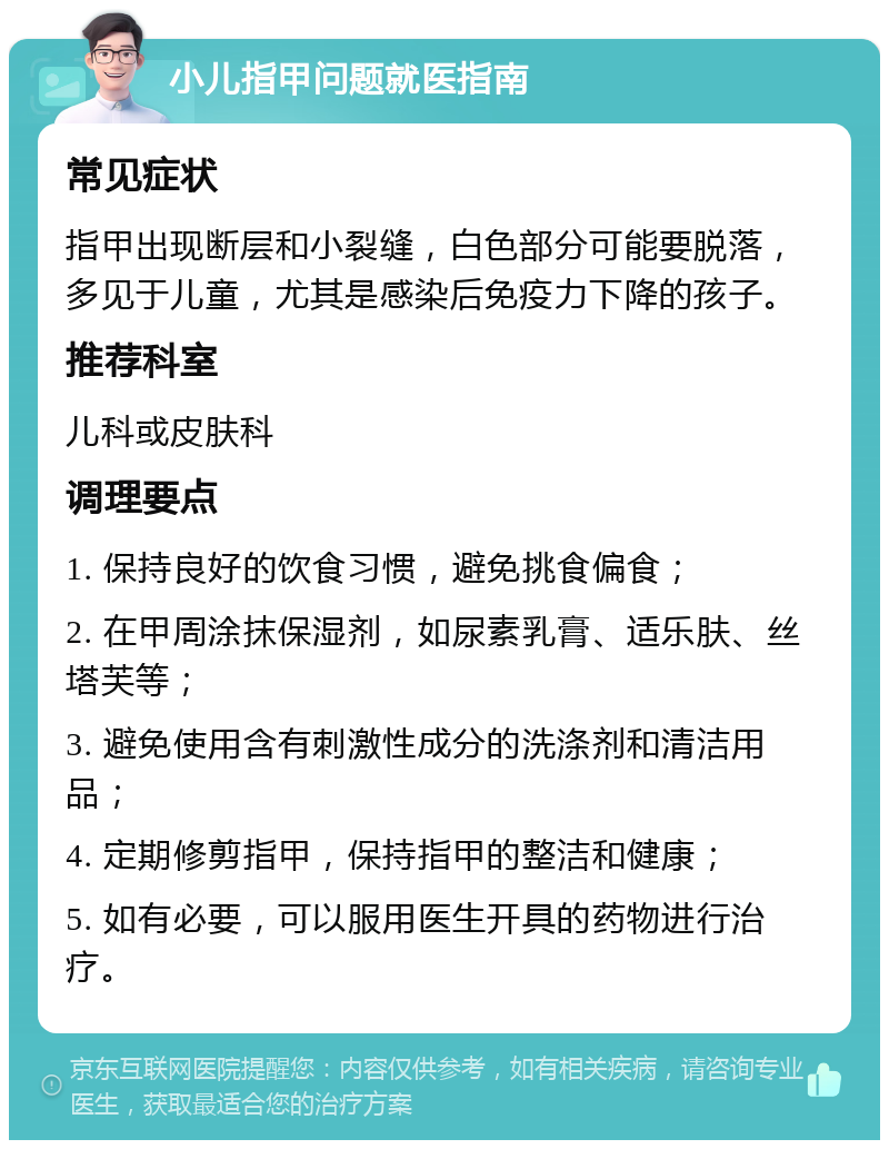 小儿指甲问题就医指南 常见症状 指甲出现断层和小裂缝，白色部分可能要脱落，多见于儿童，尤其是感染后免疫力下降的孩子。 推荐科室 儿科或皮肤科 调理要点 1. 保持良好的饮食习惯，避免挑食偏食； 2. 在甲周涂抹保湿剂，如尿素乳膏、适乐肤、丝塔芙等； 3. 避免使用含有刺激性成分的洗涤剂和清洁用品； 4. 定期修剪指甲，保持指甲的整洁和健康； 5. 如有必要，可以服用医生开具的药物进行治疗。