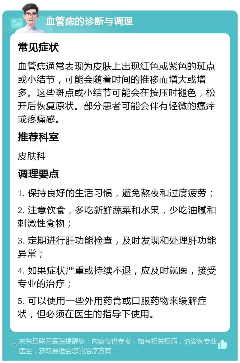 血管痣的诊断与调理 常见症状 血管痣通常表现为皮肤上出现红色或紫色的斑点或小结节，可能会随着时间的推移而增大或增多。这些斑点或小结节可能会在按压时褪色，松开后恢复原状。部分患者可能会伴有轻微的瘙痒或疼痛感。 推荐科室 皮肤科 调理要点 1. 保持良好的生活习惯，避免熬夜和过度疲劳； 2. 注意饮食，多吃新鲜蔬菜和水果，少吃油腻和刺激性食物； 3. 定期进行肝功能检查，及时发现和处理肝功能异常； 4. 如果症状严重或持续不退，应及时就医，接受专业的治疗； 5. 可以使用一些外用药膏或口服药物来缓解症状，但必须在医生的指导下使用。