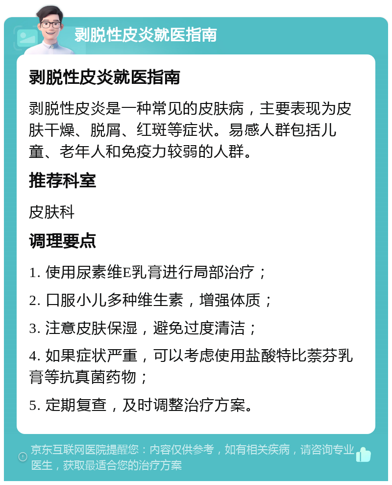 剥脱性皮炎就医指南 剥脱性皮炎就医指南 剥脱性皮炎是一种常见的皮肤病，主要表现为皮肤干燥、脱屑、红斑等症状。易感人群包括儿童、老年人和免疫力较弱的人群。 推荐科室 皮肤科 调理要点 1. 使用尿素维E乳膏进行局部治疗； 2. 口服小儿多种维生素，增强体质； 3. 注意皮肤保湿，避免过度清洁； 4. 如果症状严重，可以考虑使用盐酸特比萘芬乳膏等抗真菌药物； 5. 定期复查，及时调整治疗方案。