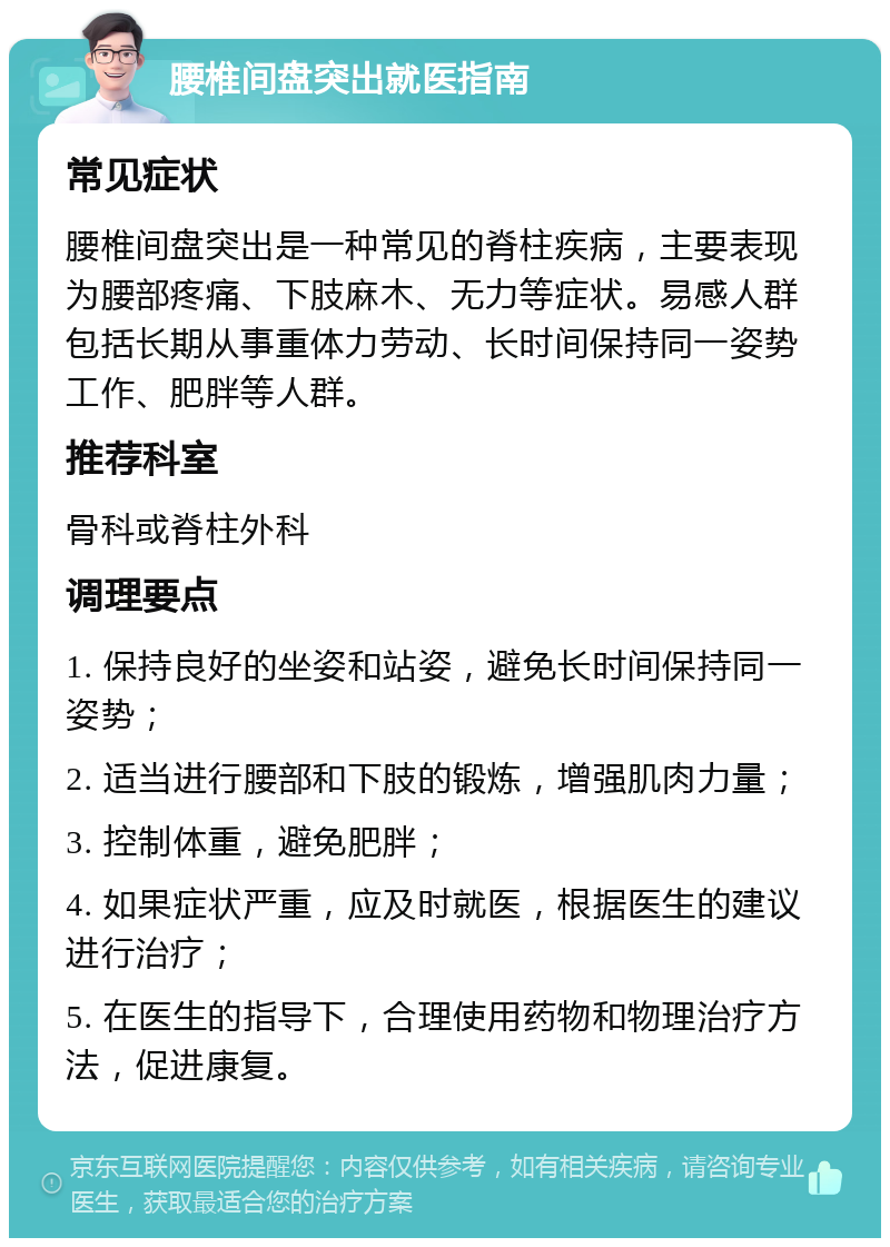 腰椎间盘突出就医指南 常见症状 腰椎间盘突出是一种常见的脊柱疾病，主要表现为腰部疼痛、下肢麻木、无力等症状。易感人群包括长期从事重体力劳动、长时间保持同一姿势工作、肥胖等人群。 推荐科室 骨科或脊柱外科 调理要点 1. 保持良好的坐姿和站姿，避免长时间保持同一姿势； 2. 适当进行腰部和下肢的锻炼，增强肌肉力量； 3. 控制体重，避免肥胖； 4. 如果症状严重，应及时就医，根据医生的建议进行治疗； 5. 在医生的指导下，合理使用药物和物理治疗方法，促进康复。