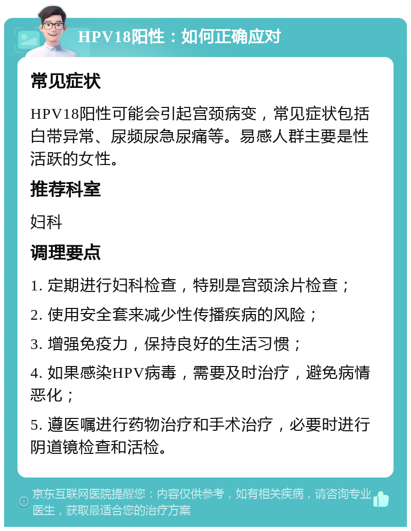 HPV18阳性：如何正确应对 常见症状 HPV18阳性可能会引起宫颈病变，常见症状包括白带异常、尿频尿急尿痛等。易感人群主要是性活跃的女性。 推荐科室 妇科 调理要点 1. 定期进行妇科检查，特别是宫颈涂片检查； 2. 使用安全套来减少性传播疾病的风险； 3. 增强免疫力，保持良好的生活习惯； 4. 如果感染HPV病毒，需要及时治疗，避免病情恶化； 5. 遵医嘱进行药物治疗和手术治疗，必要时进行阴道镜检查和活检。