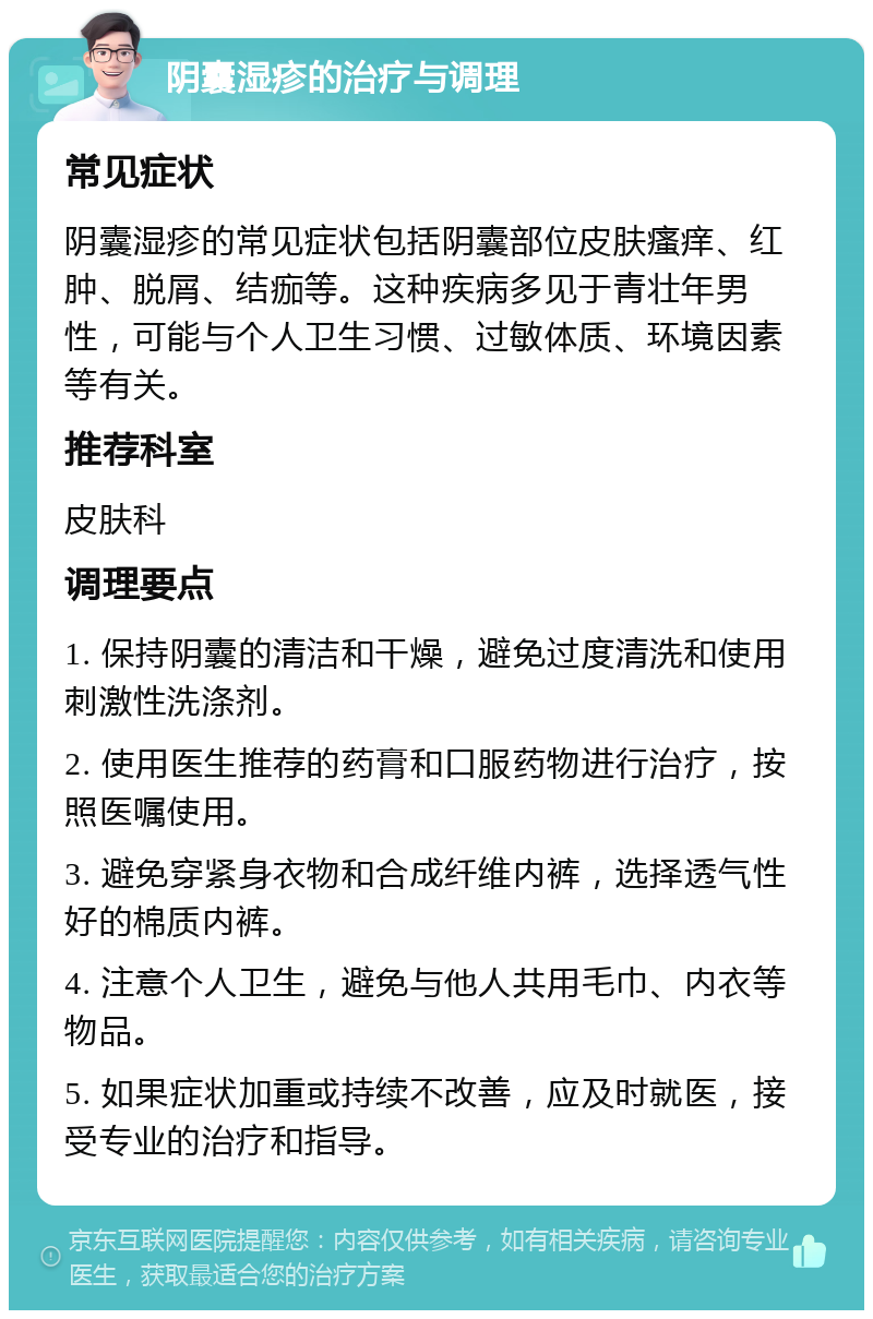 阴囊湿疹的治疗与调理 常见症状 阴囊湿疹的常见症状包括阴囊部位皮肤瘙痒、红肿、脱屑、结痂等。这种疾病多见于青壮年男性，可能与个人卫生习惯、过敏体质、环境因素等有关。 推荐科室 皮肤科 调理要点 1. 保持阴囊的清洁和干燥，避免过度清洗和使用刺激性洗涤剂。 2. 使用医生推荐的药膏和口服药物进行治疗，按照医嘱使用。 3. 避免穿紧身衣物和合成纤维内裤，选择透气性好的棉质内裤。 4. 注意个人卫生，避免与他人共用毛巾、内衣等物品。 5. 如果症状加重或持续不改善，应及时就医，接受专业的治疗和指导。