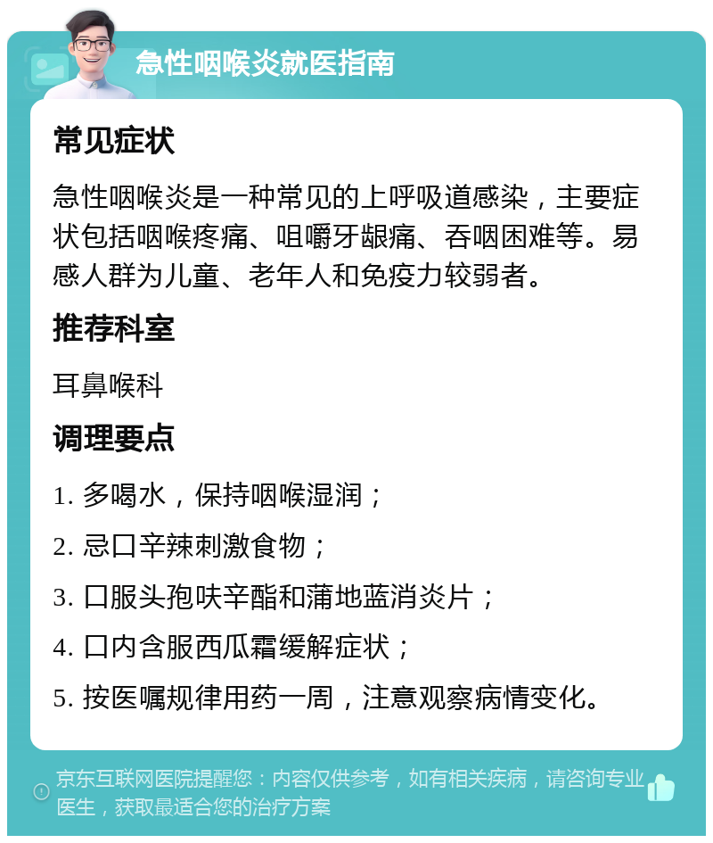 急性咽喉炎就医指南 常见症状 急性咽喉炎是一种常见的上呼吸道感染，主要症状包括咽喉疼痛、咀嚼牙龈痛、吞咽困难等。易感人群为儿童、老年人和免疫力较弱者。 推荐科室 耳鼻喉科 调理要点 1. 多喝水，保持咽喉湿润； 2. 忌口辛辣刺激食物； 3. 口服头孢呋辛酯和蒲地蓝消炎片； 4. 口内含服西瓜霜缓解症状； 5. 按医嘱规律用药一周，注意观察病情变化。