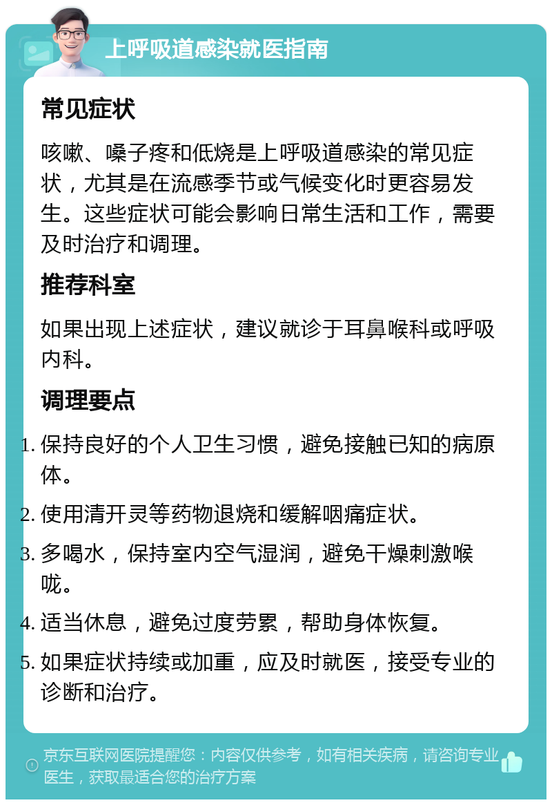 上呼吸道感染就医指南 常见症状 咳嗽、嗓子疼和低烧是上呼吸道感染的常见症状，尤其是在流感季节或气候变化时更容易发生。这些症状可能会影响日常生活和工作，需要及时治疗和调理。 推荐科室 如果出现上述症状，建议就诊于耳鼻喉科或呼吸内科。 调理要点 保持良好的个人卫生习惯，避免接触已知的病原体。 使用清开灵等药物退烧和缓解咽痛症状。 多喝水，保持室内空气湿润，避免干燥刺激喉咙。 适当休息，避免过度劳累，帮助身体恢复。 如果症状持续或加重，应及时就医，接受专业的诊断和治疗。