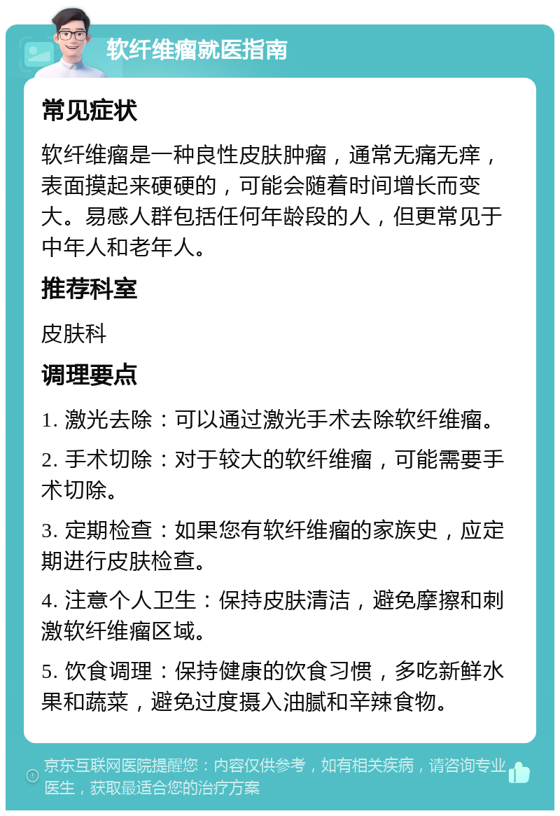 软纤维瘤就医指南 常见症状 软纤维瘤是一种良性皮肤肿瘤，通常无痛无痒，表面摸起来硬硬的，可能会随着时间增长而变大。易感人群包括任何年龄段的人，但更常见于中年人和老年人。 推荐科室 皮肤科 调理要点 1. 激光去除：可以通过激光手术去除软纤维瘤。 2. 手术切除：对于较大的软纤维瘤，可能需要手术切除。 3. 定期检查：如果您有软纤维瘤的家族史，应定期进行皮肤检查。 4. 注意个人卫生：保持皮肤清洁，避免摩擦和刺激软纤维瘤区域。 5. 饮食调理：保持健康的饮食习惯，多吃新鲜水果和蔬菜，避免过度摄入油腻和辛辣食物。