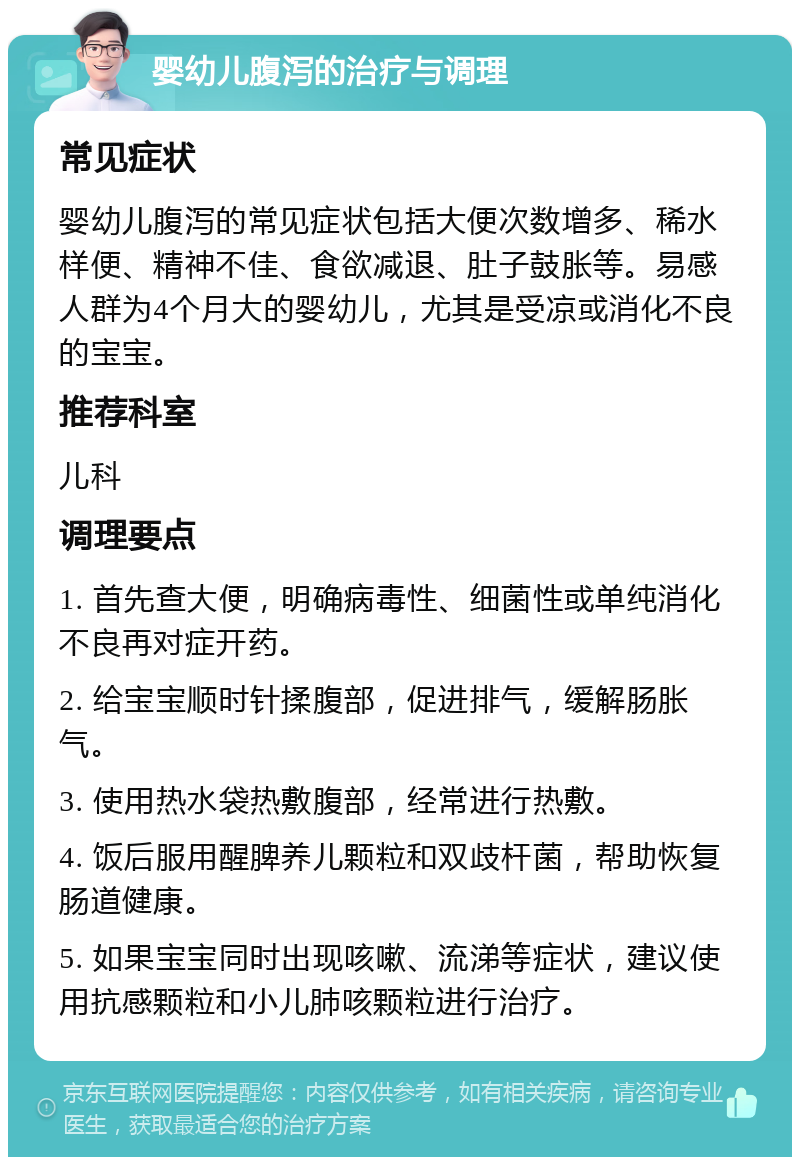 婴幼儿腹泻的治疗与调理 常见症状 婴幼儿腹泻的常见症状包括大便次数增多、稀水样便、精神不佳、食欲减退、肚子鼓胀等。易感人群为4个月大的婴幼儿，尤其是受凉或消化不良的宝宝。 推荐科室 儿科 调理要点 1. 首先查大便，明确病毒性、细菌性或单纯消化不良再对症开药。 2. 给宝宝顺时针揉腹部，促进排气，缓解肠胀气。 3. 使用热水袋热敷腹部，经常进行热敷。 4. 饭后服用醒脾养儿颗粒和双歧杆菌，帮助恢复肠道健康。 5. 如果宝宝同时出现咳嗽、流涕等症状，建议使用抗感颗粒和小儿肺咳颗粒进行治疗。