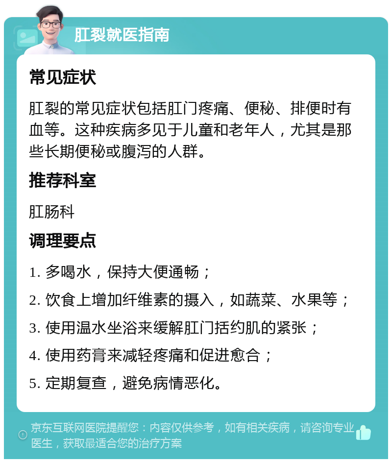 肛裂就医指南 常见症状 肛裂的常见症状包括肛门疼痛、便秘、排便时有血等。这种疾病多见于儿童和老年人，尤其是那些长期便秘或腹泻的人群。 推荐科室 肛肠科 调理要点 1. 多喝水，保持大便通畅； 2. 饮食上增加纤维素的摄入，如蔬菜、水果等； 3. 使用温水坐浴来缓解肛门括约肌的紧张； 4. 使用药膏来减轻疼痛和促进愈合； 5. 定期复查，避免病情恶化。