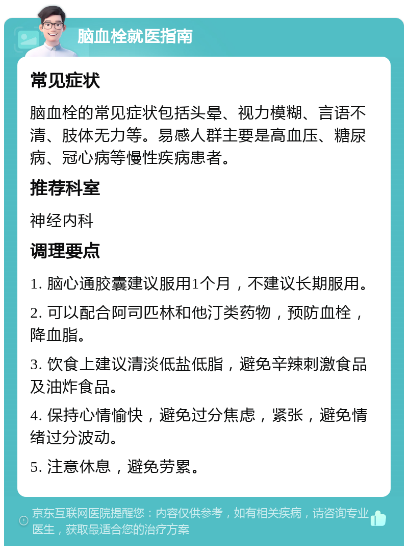 脑血栓就医指南 常见症状 脑血栓的常见症状包括头晕、视力模糊、言语不清、肢体无力等。易感人群主要是高血压、糖尿病、冠心病等慢性疾病患者。 推荐科室 神经内科 调理要点 1. 脑心通胶囊建议服用1个月，不建议长期服用。 2. 可以配合阿司匹林和他汀类药物，预防血栓，降血脂。 3. 饮食上建议清淡低盐低脂，避免辛辣刺激食品及油炸食品。 4. 保持心情愉快，避免过分焦虑，紧张，避免情绪过分波动。 5. 注意休息，避免劳累。