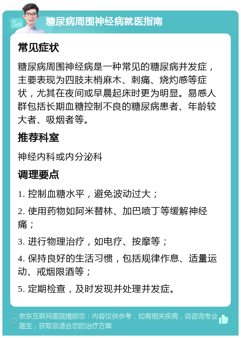 糖尿病周围神经病就医指南 常见症状 糖尿病周围神经病是一种常见的糖尿病并发症，主要表现为四肢末梢麻木、刺痛、烧灼感等症状，尤其在夜间或早晨起床时更为明显。易感人群包括长期血糖控制不良的糖尿病患者、年龄较大者、吸烟者等。 推荐科室 神经内科或内分泌科 调理要点 1. 控制血糖水平，避免波动过大； 2. 使用药物如阿米替林、加巴喷丁等缓解神经痛； 3. 进行物理治疗，如电疗、按摩等； 4. 保持良好的生活习惯，包括规律作息、适量运动、戒烟限酒等； 5. 定期检查，及时发现并处理并发症。