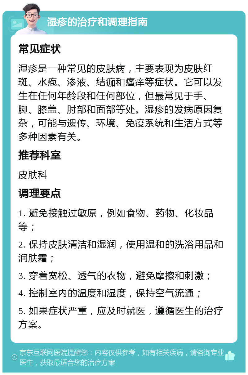 湿疹的治疗和调理指南 常见症状 湿疹是一种常见的皮肤病，主要表现为皮肤红斑、水疱、渗液、结痂和瘙痒等症状。它可以发生在任何年龄段和任何部位，但最常见于手、脚、膝盖、肘部和面部等处。湿疹的发病原因复杂，可能与遗传、环境、免疫系统和生活方式等多种因素有关。 推荐科室 皮肤科 调理要点 1. 避免接触过敏原，例如食物、药物、化妆品等； 2. 保持皮肤清洁和湿润，使用温和的洗浴用品和润肤霜； 3. 穿着宽松、透气的衣物，避免摩擦和刺激； 4. 控制室内的温度和湿度，保持空气流通； 5. 如果症状严重，应及时就医，遵循医生的治疗方案。