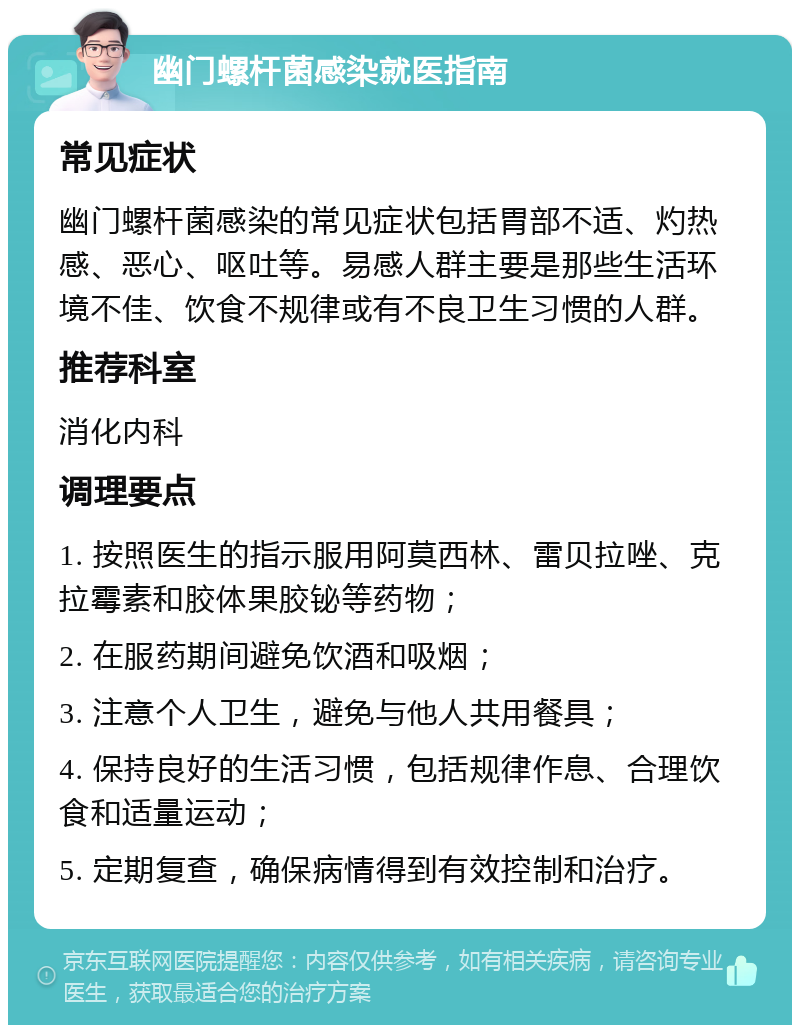 幽门螺杆菌感染就医指南 常见症状 幽门螺杆菌感染的常见症状包括胃部不适、灼热感、恶心、呕吐等。易感人群主要是那些生活环境不佳、饮食不规律或有不良卫生习惯的人群。 推荐科室 消化内科 调理要点 1. 按照医生的指示服用阿莫西林、雷贝拉唑、克拉霉素和胶体果胶铋等药物； 2. 在服药期间避免饮酒和吸烟； 3. 注意个人卫生，避免与他人共用餐具； 4. 保持良好的生活习惯，包括规律作息、合理饮食和适量运动； 5. 定期复查，确保病情得到有效控制和治疗。