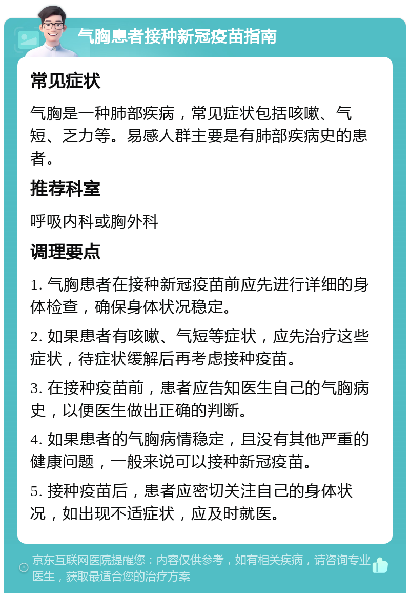 气胸患者接种新冠疫苗指南 常见症状 气胸是一种肺部疾病，常见症状包括咳嗽、气短、乏力等。易感人群主要是有肺部疾病史的患者。 推荐科室 呼吸内科或胸外科 调理要点 1. 气胸患者在接种新冠疫苗前应先进行详细的身体检查，确保身体状况稳定。 2. 如果患者有咳嗽、气短等症状，应先治疗这些症状，待症状缓解后再考虑接种疫苗。 3. 在接种疫苗前，患者应告知医生自己的气胸病史，以便医生做出正确的判断。 4. 如果患者的气胸病情稳定，且没有其他严重的健康问题，一般来说可以接种新冠疫苗。 5. 接种疫苗后，患者应密切关注自己的身体状况，如出现不适症状，应及时就医。