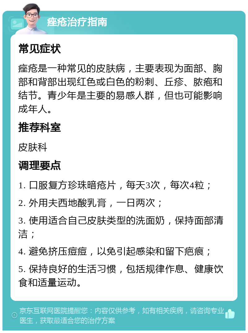 痤疮治疗指南 常见症状 痤疮是一种常见的皮肤病，主要表现为面部、胸部和背部出现红色或白色的粉刺、丘疹、脓疱和结节。青少年是主要的易感人群，但也可能影响成年人。 推荐科室 皮肤科 调理要点 1. 口服复方珍珠暗疮片，每天3次，每次4粒； 2. 外用夫西地酸乳膏，一日两次； 3. 使用适合自己皮肤类型的洗面奶，保持面部清洁； 4. 避免挤压痘痘，以免引起感染和留下疤痕； 5. 保持良好的生活习惯，包括规律作息、健康饮食和适量运动。