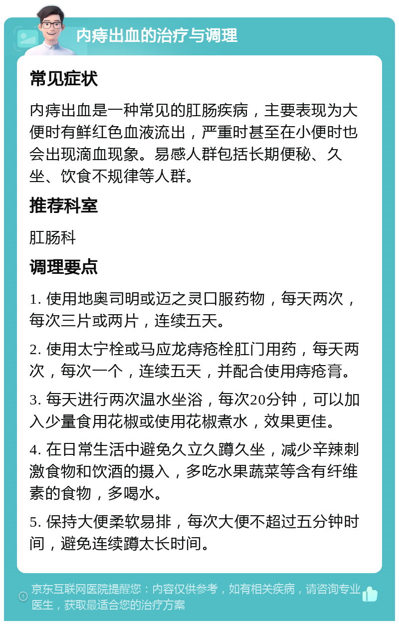 内痔出血的治疗与调理 常见症状 内痔出血是一种常见的肛肠疾病，主要表现为大便时有鲜红色血液流出，严重时甚至在小便时也会出现滴血现象。易感人群包括长期便秘、久坐、饮食不规律等人群。 推荐科室 肛肠科 调理要点 1. 使用地奥司明或迈之灵口服药物，每天两次，每次三片或两片，连续五天。 2. 使用太宁栓或马应龙痔疮栓肛门用药，每天两次，每次一个，连续五天，并配合使用痔疮膏。 3. 每天进行两次温水坐浴，每次20分钟，可以加入少量食用花椒或使用花椒煮水，效果更佳。 4. 在日常生活中避免久立久蹲久坐，减少辛辣刺激食物和饮酒的摄入，多吃水果蔬菜等含有纤维素的食物，多喝水。 5. 保持大便柔软易排，每次大便不超过五分钟时间，避免连续蹲太长时间。