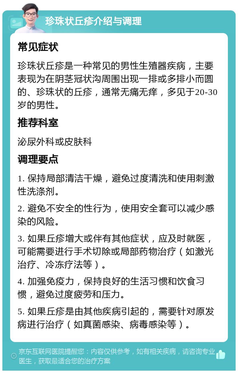 珍珠状丘疹介绍与调理 常见症状 珍珠状丘疹是一种常见的男性生殖器疾病，主要表现为在阴茎冠状沟周围出现一排或多排小而圆的、珍珠状的丘疹，通常无痛无痒，多见于20-30岁的男性。 推荐科室 泌尿外科或皮肤科 调理要点 1. 保持局部清洁干燥，避免过度清洗和使用刺激性洗涤剂。 2. 避免不安全的性行为，使用安全套可以减少感染的风险。 3. 如果丘疹增大或伴有其他症状，应及时就医，可能需要进行手术切除或局部药物治疗（如激光治疗、冷冻疗法等）。 4. 加强免疫力，保持良好的生活习惯和饮食习惯，避免过度疲劳和压力。 5. 如果丘疹是由其他疾病引起的，需要针对原发病进行治疗（如真菌感染、病毒感染等）。