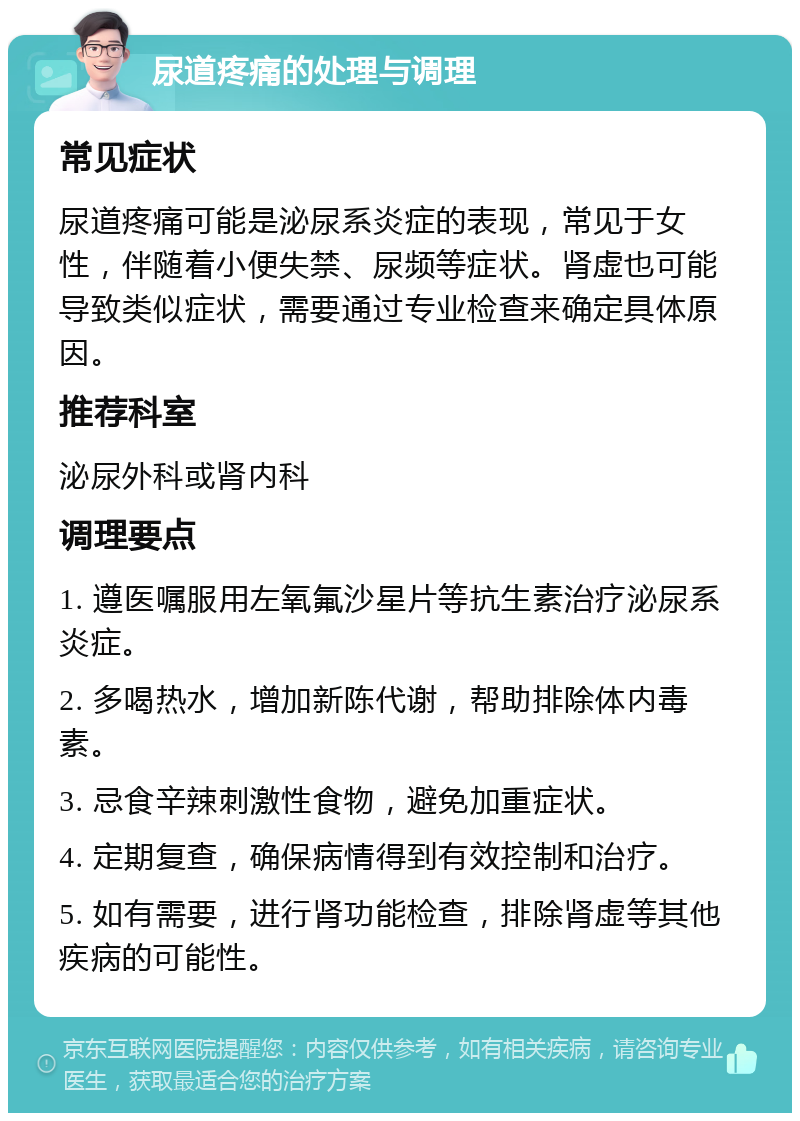 尿道疼痛的处理与调理 常见症状 尿道疼痛可能是泌尿系炎症的表现，常见于女性，伴随着小便失禁、尿频等症状。肾虚也可能导致类似症状，需要通过专业检查来确定具体原因。 推荐科室 泌尿外科或肾内科 调理要点 1. 遵医嘱服用左氧氟沙星片等抗生素治疗泌尿系炎症。 2. 多喝热水，增加新陈代谢，帮助排除体内毒素。 3. 忌食辛辣刺激性食物，避免加重症状。 4. 定期复查，确保病情得到有效控制和治疗。 5. 如有需要，进行肾功能检查，排除肾虚等其他疾病的可能性。