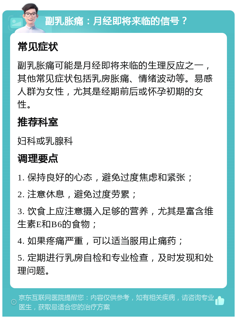 副乳胀痛：月经即将来临的信号？ 常见症状 副乳胀痛可能是月经即将来临的生理反应之一，其他常见症状包括乳房胀痛、情绪波动等。易感人群为女性，尤其是经期前后或怀孕初期的女性。 推荐科室 妇科或乳腺科 调理要点 1. 保持良好的心态，避免过度焦虑和紧张； 2. 注意休息，避免过度劳累； 3. 饮食上应注意摄入足够的营养，尤其是富含维生素E和B6的食物； 4. 如果疼痛严重，可以适当服用止痛药； 5. 定期进行乳房自检和专业检查，及时发现和处理问题。