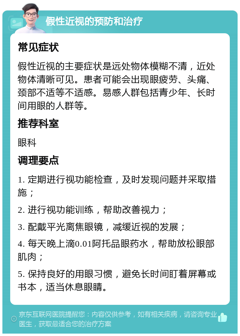 假性近视的预防和治疗 常见症状 假性近视的主要症状是远处物体模糊不清，近处物体清晰可见。患者可能会出现眼疲劳、头痛、颈部不适等不适感。易感人群包括青少年、长时间用眼的人群等。 推荐科室 眼科 调理要点 1. 定期进行视功能检查，及时发现问题并采取措施； 2. 进行视功能训练，帮助改善视力； 3. 配戴平光离焦眼镜，减缓近视的发展； 4. 每天晚上滴0.01阿托品眼药水，帮助放松眼部肌肉； 5. 保持良好的用眼习惯，避免长时间盯着屏幕或书本，适当休息眼睛。