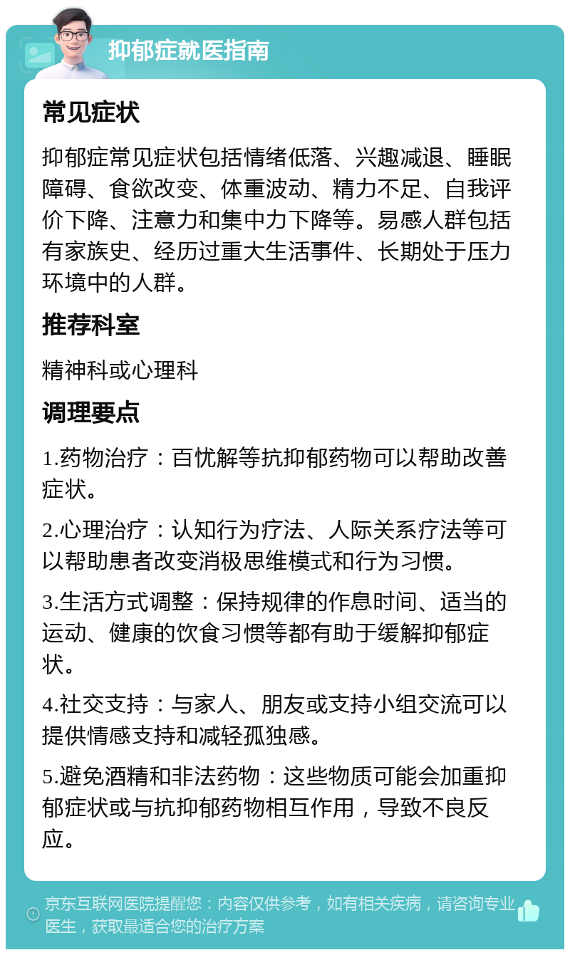 抑郁症就医指南 常见症状 抑郁症常见症状包括情绪低落、兴趣减退、睡眠障碍、食欲改变、体重波动、精力不足、自我评价下降、注意力和集中力下降等。易感人群包括有家族史、经历过重大生活事件、长期处于压力环境中的人群。 推荐科室 精神科或心理科 调理要点 1.药物治疗：百忧解等抗抑郁药物可以帮助改善症状。 2.心理治疗：认知行为疗法、人际关系疗法等可以帮助患者改变消极思维模式和行为习惯。 3.生活方式调整：保持规律的作息时间、适当的运动、健康的饮食习惯等都有助于缓解抑郁症状。 4.社交支持：与家人、朋友或支持小组交流可以提供情感支持和减轻孤独感。 5.避免酒精和非法药物：这些物质可能会加重抑郁症状或与抗抑郁药物相互作用，导致不良反应。