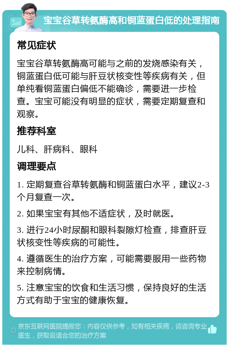 宝宝谷草转氨酶高和铜蓝蛋白低的处理指南 常见症状 宝宝谷草转氨酶高可能与之前的发烧感染有关，铜蓝蛋白低可能与肝豆状核变性等疾病有关，但单纯看铜蓝蛋白偏低不能确诊，需要进一步检查。宝宝可能没有明显的症状，需要定期复查和观察。 推荐科室 儿科、肝病科、眼科 调理要点 1. 定期复查谷草转氨酶和铜蓝蛋白水平，建议2-3个月复查一次。 2. 如果宝宝有其他不适症状，及时就医。 3. 进行24小时尿酮和眼科裂隙灯检查，排查肝豆状核变性等疾病的可能性。 4. 遵循医生的治疗方案，可能需要服用一些药物来控制病情。 5. 注意宝宝的饮食和生活习惯，保持良好的生活方式有助于宝宝的健康恢复。