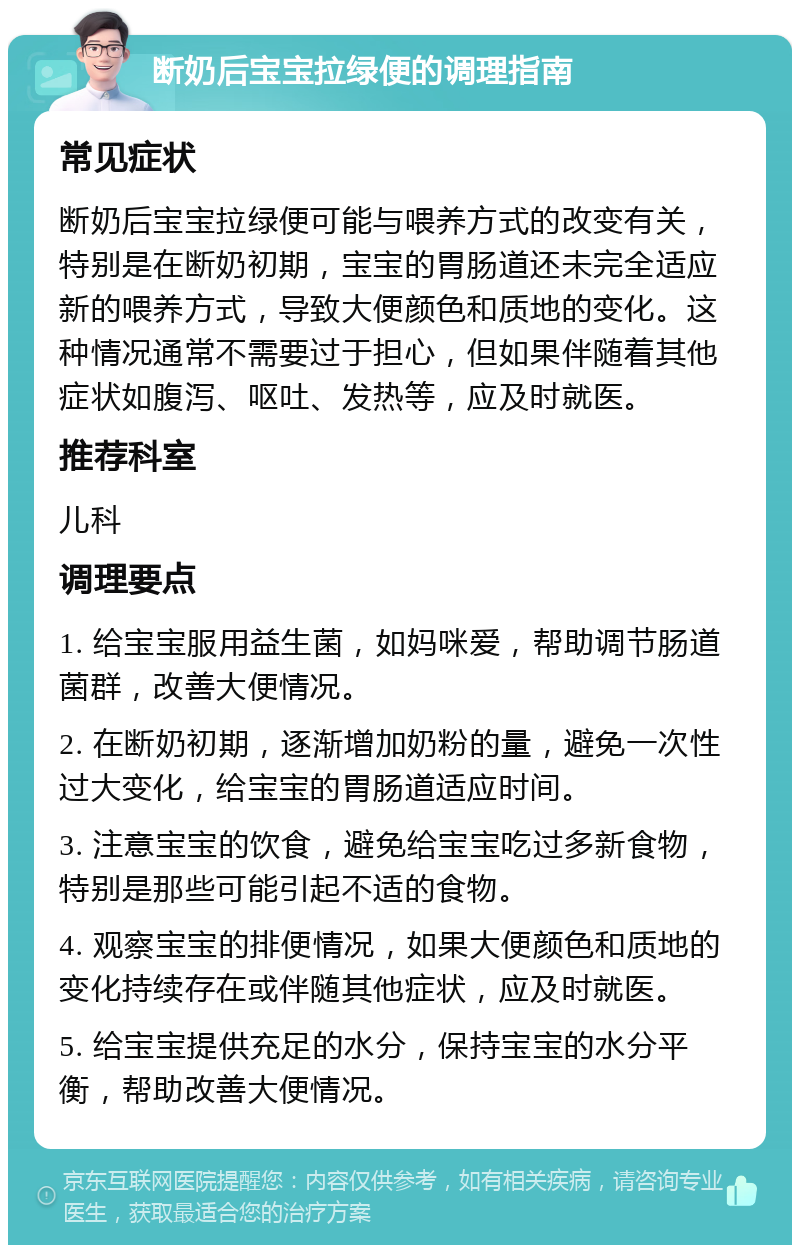 断奶后宝宝拉绿便的调理指南 常见症状 断奶后宝宝拉绿便可能与喂养方式的改变有关，特别是在断奶初期，宝宝的胃肠道还未完全适应新的喂养方式，导致大便颜色和质地的变化。这种情况通常不需要过于担心，但如果伴随着其他症状如腹泻、呕吐、发热等，应及时就医。 推荐科室 儿科 调理要点 1. 给宝宝服用益生菌，如妈咪爱，帮助调节肠道菌群，改善大便情况。 2. 在断奶初期，逐渐增加奶粉的量，避免一次性过大变化，给宝宝的胃肠道适应时间。 3. 注意宝宝的饮食，避免给宝宝吃过多新食物，特别是那些可能引起不适的食物。 4. 观察宝宝的排便情况，如果大便颜色和质地的变化持续存在或伴随其他症状，应及时就医。 5. 给宝宝提供充足的水分，保持宝宝的水分平衡，帮助改善大便情况。