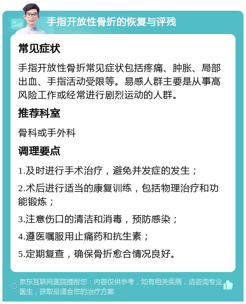 手指开放性骨折的恢复与评残 常见症状 手指开放性骨折常见症状包括疼痛、肿胀、局部出血、手指活动受限等。易感人群主要是从事高风险工作或经常进行剧烈运动的人群。 推荐科室 骨科或手外科 调理要点 1.及时进行手术治疗，避免并发症的发生； 2.术后进行适当的康复训练，包括物理治疗和功能锻炼； 3.注意伤口的清洁和消毒，预防感染； 4.遵医嘱服用止痛药和抗生素； 5.定期复查，确保骨折愈合情况良好。