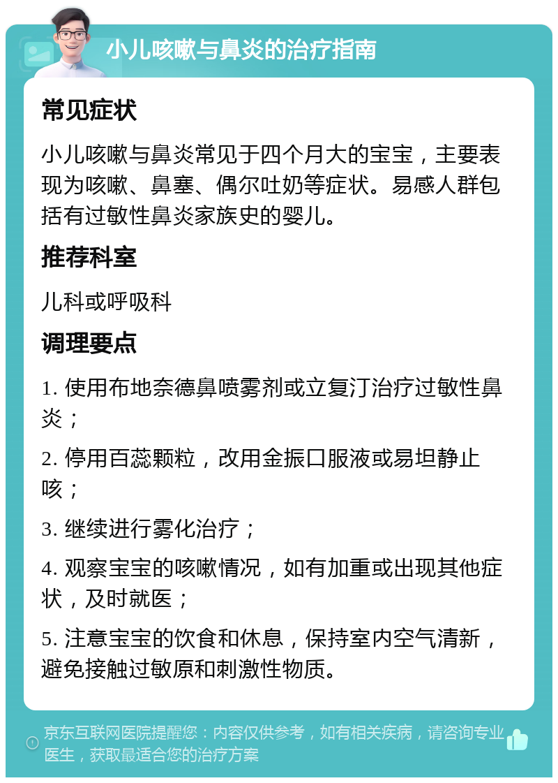 小儿咳嗽与鼻炎的治疗指南 常见症状 小儿咳嗽与鼻炎常见于四个月大的宝宝，主要表现为咳嗽、鼻塞、偶尔吐奶等症状。易感人群包括有过敏性鼻炎家族史的婴儿。 推荐科室 儿科或呼吸科 调理要点 1. 使用布地奈德鼻喷雾剂或立复汀治疗过敏性鼻炎； 2. 停用百蕊颗粒，改用金振口服液或易坦静止咳； 3. 继续进行雾化治疗； 4. 观察宝宝的咳嗽情况，如有加重或出现其他症状，及时就医； 5. 注意宝宝的饮食和休息，保持室内空气清新，避免接触过敏原和刺激性物质。