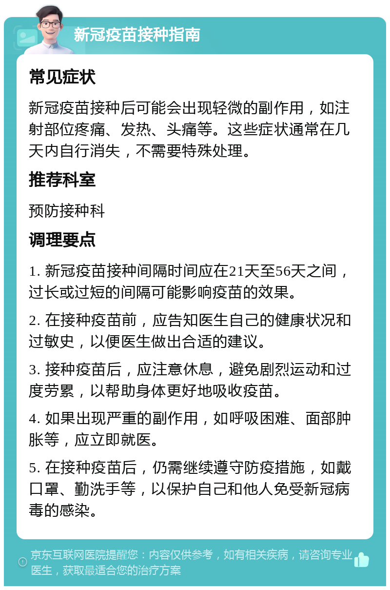 新冠疫苗接种指南 常见症状 新冠疫苗接种后可能会出现轻微的副作用，如注射部位疼痛、发热、头痛等。这些症状通常在几天内自行消失，不需要特殊处理。 推荐科室 预防接种科 调理要点 1. 新冠疫苗接种间隔时间应在21天至56天之间，过长或过短的间隔可能影响疫苗的效果。 2. 在接种疫苗前，应告知医生自己的健康状况和过敏史，以便医生做出合适的建议。 3. 接种疫苗后，应注意休息，避免剧烈运动和过度劳累，以帮助身体更好地吸收疫苗。 4. 如果出现严重的副作用，如呼吸困难、面部肿胀等，应立即就医。 5. 在接种疫苗后，仍需继续遵守防疫措施，如戴口罩、勤洗手等，以保护自己和他人免受新冠病毒的感染。