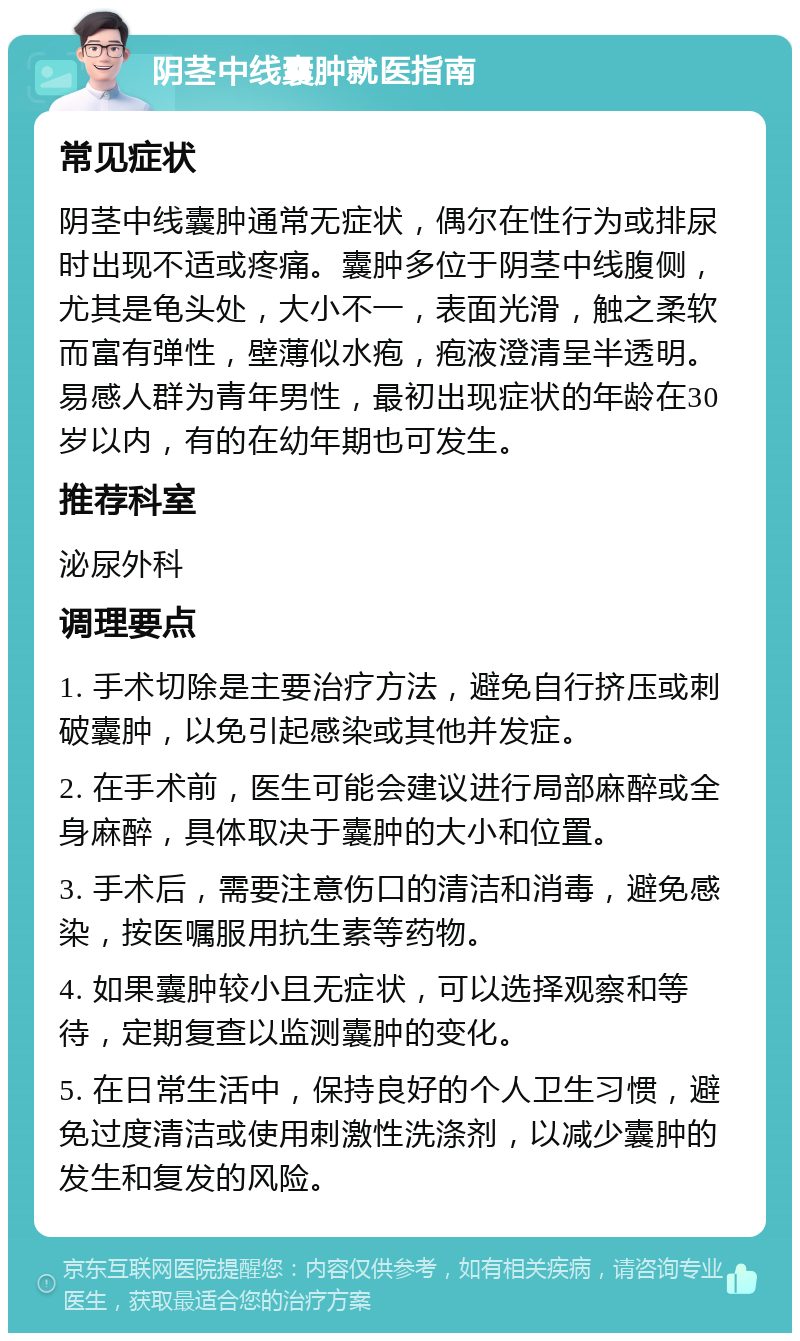 阴茎中线囊肿就医指南 常见症状 阴茎中线囊肿通常无症状，偶尔在性行为或排尿时出现不适或疼痛。囊肿多位于阴茎中线腹侧，尤其是龟头处，大小不一，表面光滑，触之柔软而富有弹性，壁薄似水疱，疱液澄清呈半透明。易感人群为青年男性，最初出现症状的年龄在30岁以内，有的在幼年期也可发生。 推荐科室 泌尿外科 调理要点 1. 手术切除是主要治疗方法，避免自行挤压或刺破囊肿，以免引起感染或其他并发症。 2. 在手术前，医生可能会建议进行局部麻醉或全身麻醉，具体取决于囊肿的大小和位置。 3. 手术后，需要注意伤口的清洁和消毒，避免感染，按医嘱服用抗生素等药物。 4. 如果囊肿较小且无症状，可以选择观察和等待，定期复查以监测囊肿的变化。 5. 在日常生活中，保持良好的个人卫生习惯，避免过度清洁或使用刺激性洗涤剂，以减少囊肿的发生和复发的风险。