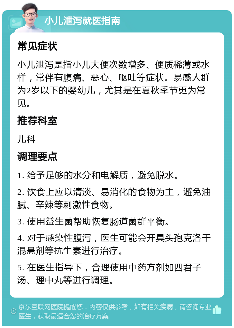 小儿泄泻就医指南 常见症状 小儿泄泻是指小儿大便次数增多、便质稀薄或水样，常伴有腹痛、恶心、呕吐等症状。易感人群为2岁以下的婴幼儿，尤其是在夏秋季节更为常见。 推荐科室 儿科 调理要点 1. 给予足够的水分和电解质，避免脱水。 2. 饮食上应以清淡、易消化的食物为主，避免油腻、辛辣等刺激性食物。 3. 使用益生菌帮助恢复肠道菌群平衡。 4. 对于感染性腹泻，医生可能会开具头孢克洛干混悬剂等抗生素进行治疗。 5. 在医生指导下，合理使用中药方剂如四君子汤、理中丸等进行调理。