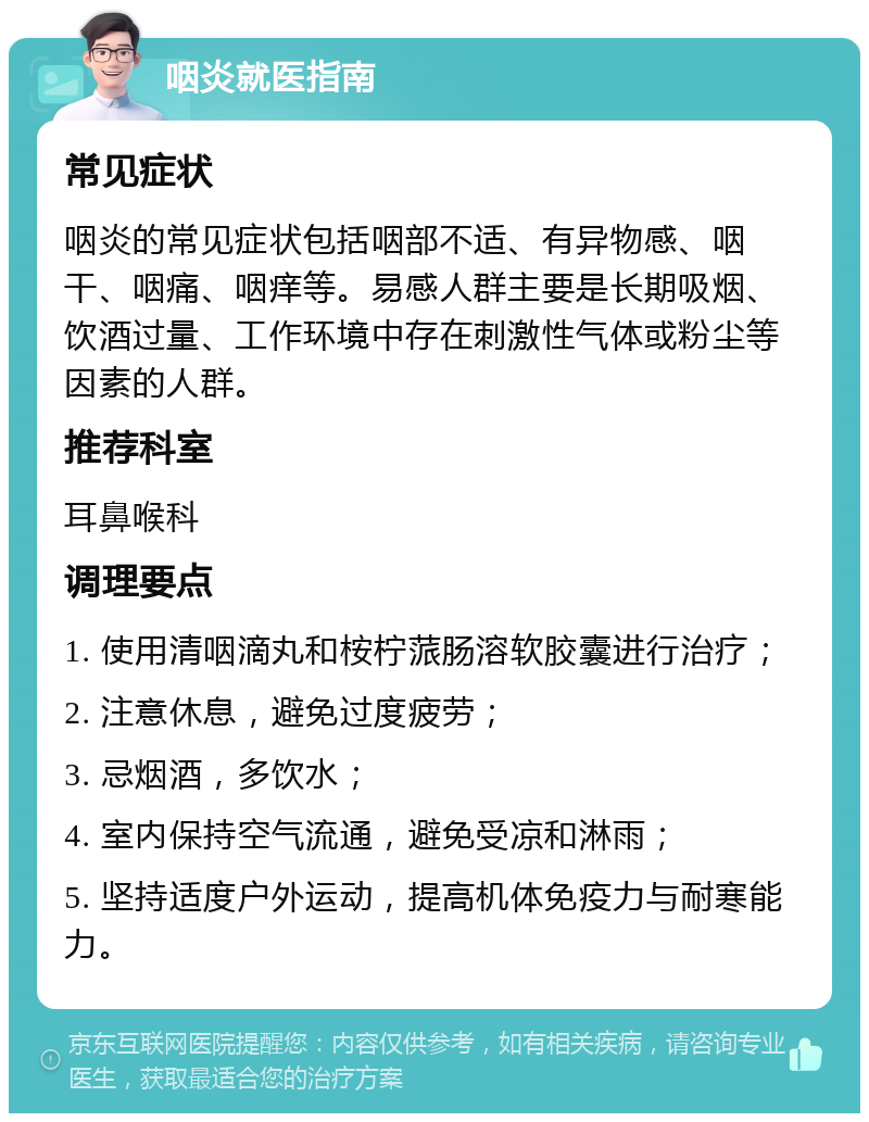 咽炎就医指南 常见症状 咽炎的常见症状包括咽部不适、有异物感、咽干、咽痛、咽痒等。易感人群主要是长期吸烟、饮酒过量、工作环境中存在刺激性气体或粉尘等因素的人群。 推荐科室 耳鼻喉科 调理要点 1. 使用清咽滴丸和桉柠蒎肠溶软胶囊进行治疗； 2. 注意休息，避免过度疲劳； 3. 忌烟酒，多饮水； 4. 室内保持空气流通，避免受凉和淋雨； 5. 坚持适度户外运动，提高机体免疫力与耐寒能力。