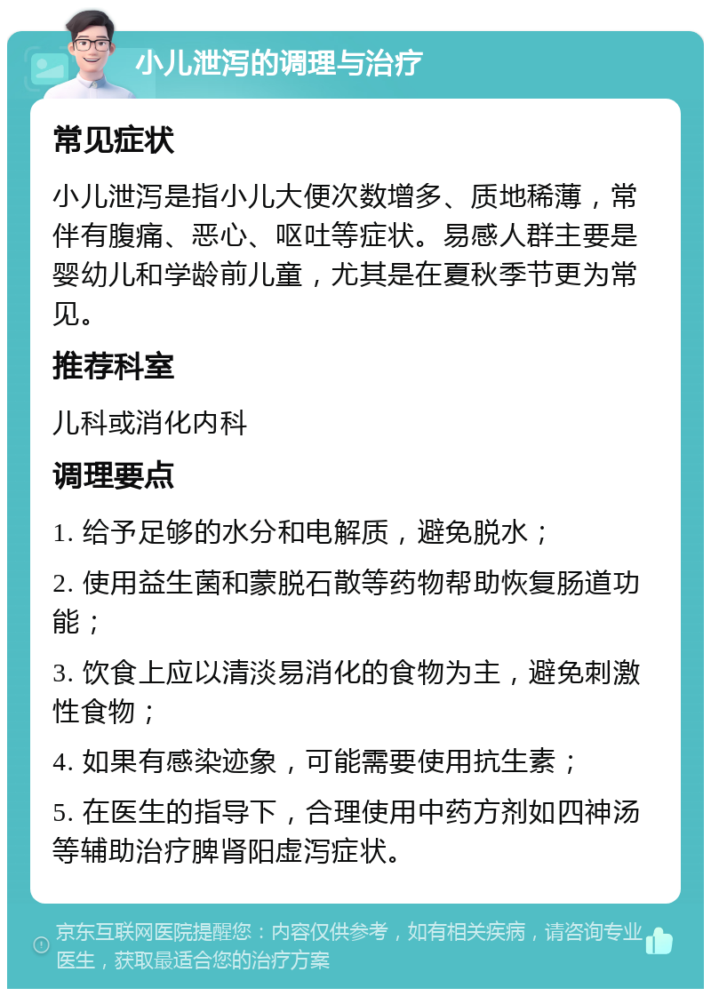 小儿泄泻的调理与治疗 常见症状 小儿泄泻是指小儿大便次数增多、质地稀薄，常伴有腹痛、恶心、呕吐等症状。易感人群主要是婴幼儿和学龄前儿童，尤其是在夏秋季节更为常见。 推荐科室 儿科或消化内科 调理要点 1. 给予足够的水分和电解质，避免脱水； 2. 使用益生菌和蒙脱石散等药物帮助恢复肠道功能； 3. 饮食上应以清淡易消化的食物为主，避免刺激性食物； 4. 如果有感染迹象，可能需要使用抗生素； 5. 在医生的指导下，合理使用中药方剂如四神汤等辅助治疗脾肾阳虚泻症状。