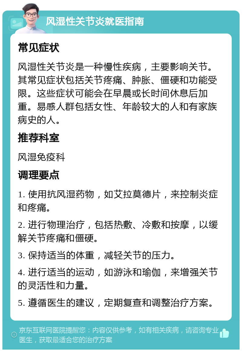 风湿性关节炎就医指南 常见症状 风湿性关节炎是一种慢性疾病，主要影响关节。其常见症状包括关节疼痛、肿胀、僵硬和功能受限。这些症状可能会在早晨或长时间休息后加重。易感人群包括女性、年龄较大的人和有家族病史的人。 推荐科室 风湿免疫科 调理要点 1. 使用抗风湿药物，如艾拉莫德片，来控制炎症和疼痛。 2. 进行物理治疗，包括热敷、冷敷和按摩，以缓解关节疼痛和僵硬。 3. 保持适当的体重，减轻关节的压力。 4. 进行适当的运动，如游泳和瑜伽，来增强关节的灵活性和力量。 5. 遵循医生的建议，定期复查和调整治疗方案。