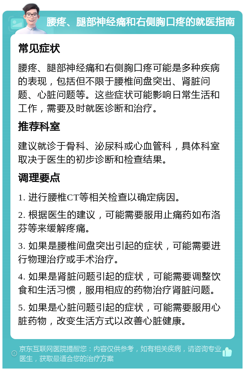 腰疼、腿部神经痛和右侧胸口疼的就医指南 常见症状 腰疼、腿部神经痛和右侧胸口疼可能是多种疾病的表现，包括但不限于腰椎间盘突出、肾脏问题、心脏问题等。这些症状可能影响日常生活和工作，需要及时就医诊断和治疗。 推荐科室 建议就诊于骨科、泌尿科或心血管科，具体科室取决于医生的初步诊断和检查结果。 调理要点 1. 进行腰椎CT等相关检查以确定病因。 2. 根据医生的建议，可能需要服用止痛药如布洛芬等来缓解疼痛。 3. 如果是腰椎间盘突出引起的症状，可能需要进行物理治疗或手术治疗。 4. 如果是肾脏问题引起的症状，可能需要调整饮食和生活习惯，服用相应的药物治疗肾脏问题。 5. 如果是心脏问题引起的症状，可能需要服用心脏药物，改变生活方式以改善心脏健康。