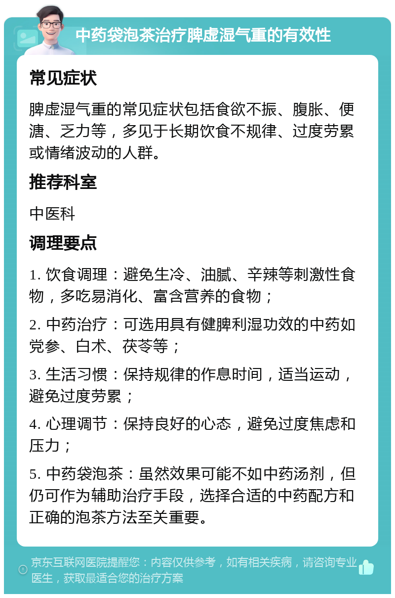 中药袋泡茶治疗脾虚湿气重的有效性 常见症状 脾虚湿气重的常见症状包括食欲不振、腹胀、便溏、乏力等，多见于长期饮食不规律、过度劳累或情绪波动的人群。 推荐科室 中医科 调理要点 1. 饮食调理：避免生冷、油腻、辛辣等刺激性食物，多吃易消化、富含营养的食物； 2. 中药治疗：可选用具有健脾利湿功效的中药如党参、白术、茯苓等； 3. 生活习惯：保持规律的作息时间，适当运动，避免过度劳累； 4. 心理调节：保持良好的心态，避免过度焦虑和压力； 5. 中药袋泡茶：虽然效果可能不如中药汤剂，但仍可作为辅助治疗手段，选择合适的中药配方和正确的泡茶方法至关重要。