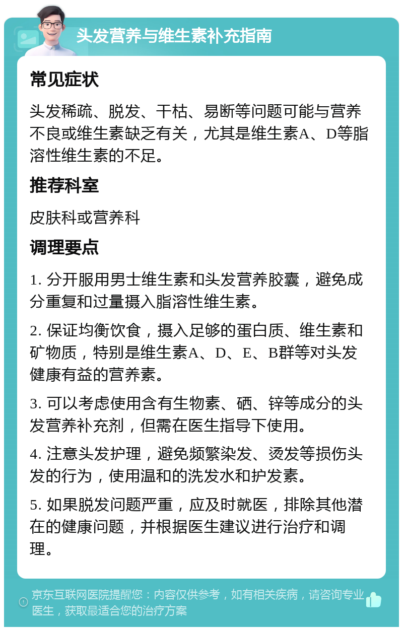 头发营养与维生素补充指南 常见症状 头发稀疏、脱发、干枯、易断等问题可能与营养不良或维生素缺乏有关，尤其是维生素A、D等脂溶性维生素的不足。 推荐科室 皮肤科或营养科 调理要点 1. 分开服用男士维生素和头发营养胶囊，避免成分重复和过量摄入脂溶性维生素。 2. 保证均衡饮食，摄入足够的蛋白质、维生素和矿物质，特别是维生素A、D、E、B群等对头发健康有益的营养素。 3. 可以考虑使用含有生物素、硒、锌等成分的头发营养补充剂，但需在医生指导下使用。 4. 注意头发护理，避免频繁染发、烫发等损伤头发的行为，使用温和的洗发水和护发素。 5. 如果脱发问题严重，应及时就医，排除其他潜在的健康问题，并根据医生建议进行治疗和调理。