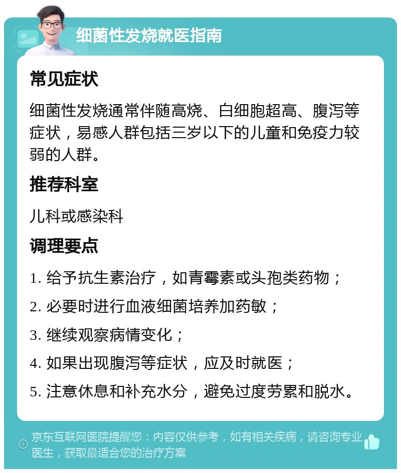 细菌性发烧就医指南 常见症状 细菌性发烧通常伴随高烧、白细胞超高、腹泻等症状，易感人群包括三岁以下的儿童和免疫力较弱的人群。 推荐科室 儿科或感染科 调理要点 1. 给予抗生素治疗，如青霉素或头孢类药物； 2. 必要时进行血液细菌培养加药敏； 3. 继续观察病情变化； 4. 如果出现腹泻等症状，应及时就医； 5. 注意休息和补充水分，避免过度劳累和脱水。