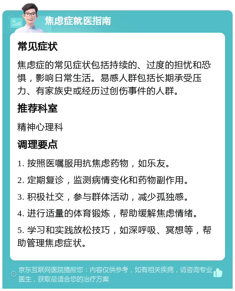 焦虑症就医指南 常见症状 焦虑症的常见症状包括持续的、过度的担忧和恐惧，影响日常生活。易感人群包括长期承受压力、有家族史或经历过创伤事件的人群。 推荐科室 精神心理科 调理要点 1. 按照医嘱服用抗焦虑药物，如乐友。 2. 定期复诊，监测病情变化和药物副作用。 3. 积极社交，参与群体活动，减少孤独感。 4. 进行适量的体育锻炼，帮助缓解焦虑情绪。 5. 学习和实践放松技巧，如深呼吸、冥想等，帮助管理焦虑症状。