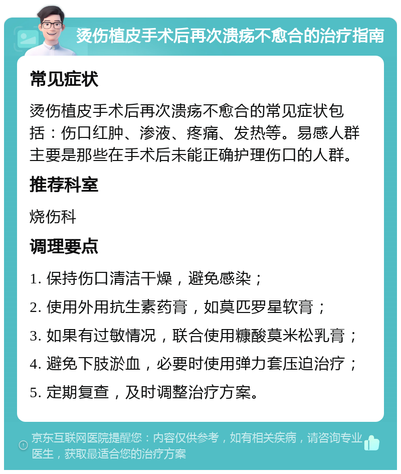 烫伤植皮手术后再次溃疡不愈合的治疗指南 常见症状 烫伤植皮手术后再次溃疡不愈合的常见症状包括：伤口红肿、渗液、疼痛、发热等。易感人群主要是那些在手术后未能正确护理伤口的人群。 推荐科室 烧伤科 调理要点 1. 保持伤口清洁干燥，避免感染； 2. 使用外用抗生素药膏，如莫匹罗星软膏； 3. 如果有过敏情况，联合使用糠酸莫米松乳膏； 4. 避免下肢淤血，必要时使用弹力套压迫治疗； 5. 定期复查，及时调整治疗方案。