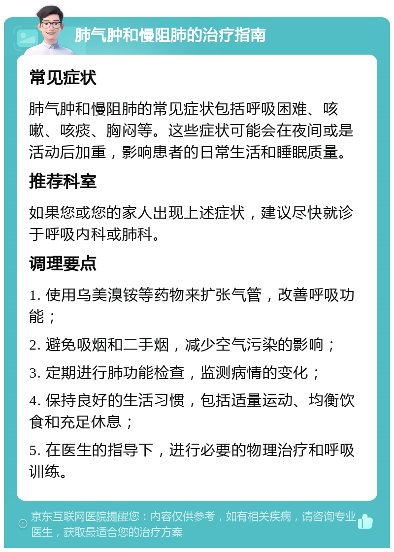 肺气肿和慢阻肺的治疗指南 常见症状 肺气肿和慢阻肺的常见症状包括呼吸困难、咳嗽、咳痰、胸闷等。这些症状可能会在夜间或是活动后加重，影响患者的日常生活和睡眠质量。 推荐科室 如果您或您的家人出现上述症状，建议尽快就诊于呼吸内科或肺科。 调理要点 1. 使用乌美溴铵等药物来扩张气管，改善呼吸功能； 2. 避免吸烟和二手烟，减少空气污染的影响； 3. 定期进行肺功能检查，监测病情的变化； 4. 保持良好的生活习惯，包括适量运动、均衡饮食和充足休息； 5. 在医生的指导下，进行必要的物理治疗和呼吸训练。