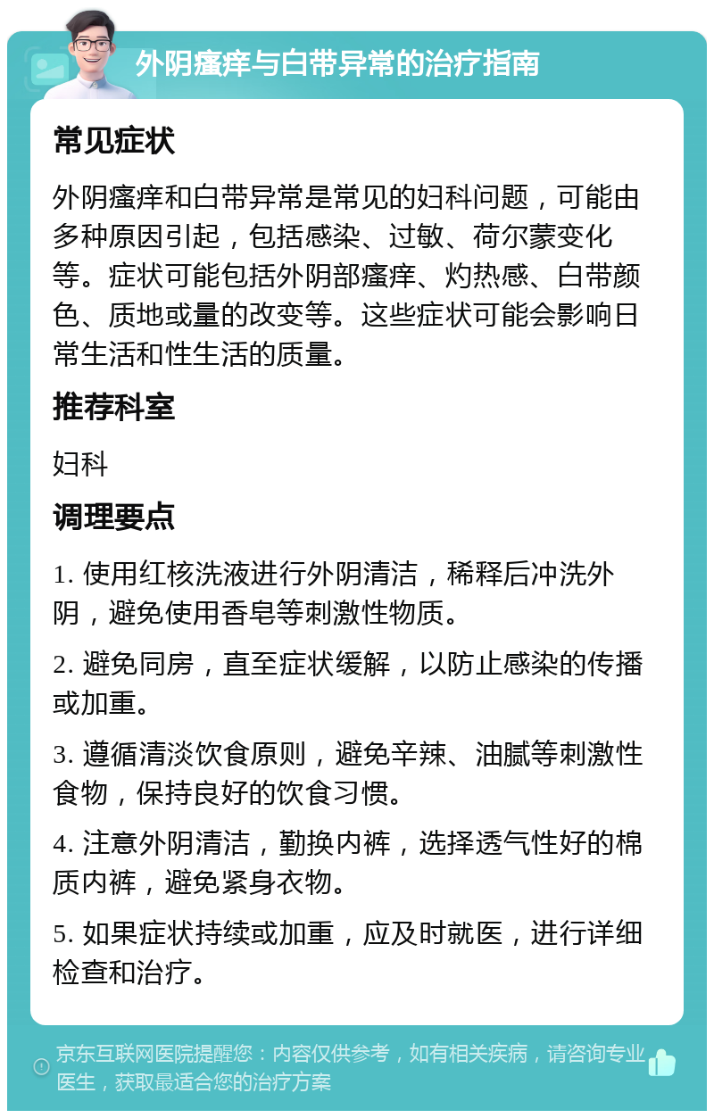 外阴瘙痒与白带异常的治疗指南 常见症状 外阴瘙痒和白带异常是常见的妇科问题，可能由多种原因引起，包括感染、过敏、荷尔蒙变化等。症状可能包括外阴部瘙痒、灼热感、白带颜色、质地或量的改变等。这些症状可能会影响日常生活和性生活的质量。 推荐科室 妇科 调理要点 1. 使用红核洗液进行外阴清洁，稀释后冲洗外阴，避免使用香皂等刺激性物质。 2. 避免同房，直至症状缓解，以防止感染的传播或加重。 3. 遵循清淡饮食原则，避免辛辣、油腻等刺激性食物，保持良好的饮食习惯。 4. 注意外阴清洁，勤换内裤，选择透气性好的棉质内裤，避免紧身衣物。 5. 如果症状持续或加重，应及时就医，进行详细检查和治疗。