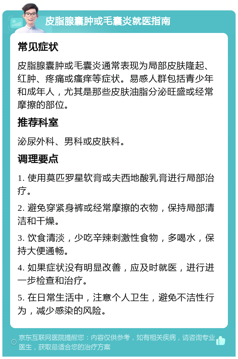 皮脂腺囊肿或毛囊炎就医指南 常见症状 皮脂腺囊肿或毛囊炎通常表现为局部皮肤隆起、红肿、疼痛或瘙痒等症状。易感人群包括青少年和成年人，尤其是那些皮肤油脂分泌旺盛或经常摩擦的部位。 推荐科室 泌尿外科、男科或皮肤科。 调理要点 1. 使用莫匹罗星软膏或夫西地酸乳膏进行局部治疗。 2. 避免穿紧身裤或经常摩擦的衣物，保持局部清洁和干燥。 3. 饮食清淡，少吃辛辣刺激性食物，多喝水，保持大便通畅。 4. 如果症状没有明显改善，应及时就医，进行进一步检查和治疗。 5. 在日常生活中，注意个人卫生，避免不洁性行为，减少感染的风险。